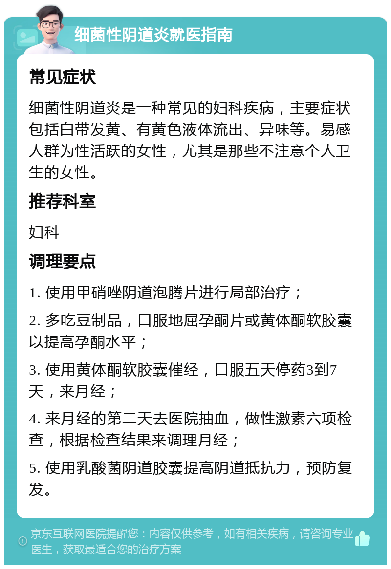 细菌性阴道炎就医指南 常见症状 细菌性阴道炎是一种常见的妇科疾病，主要症状包括白带发黄、有黄色液体流出、异味等。易感人群为性活跃的女性，尤其是那些不注意个人卫生的女性。 推荐科室 妇科 调理要点 1. 使用甲硝唑阴道泡腾片进行局部治疗； 2. 多吃豆制品，口服地屈孕酮片或黄体酮软胶囊以提高孕酮水平； 3. 使用黄体酮软胶囊催经，口服五天停药3到7天，来月经； 4. 来月经的第二天去医院抽血，做性激素六项检查，根据检查结果来调理月经； 5. 使用乳酸菌阴道胶囊提高阴道抵抗力，预防复发。