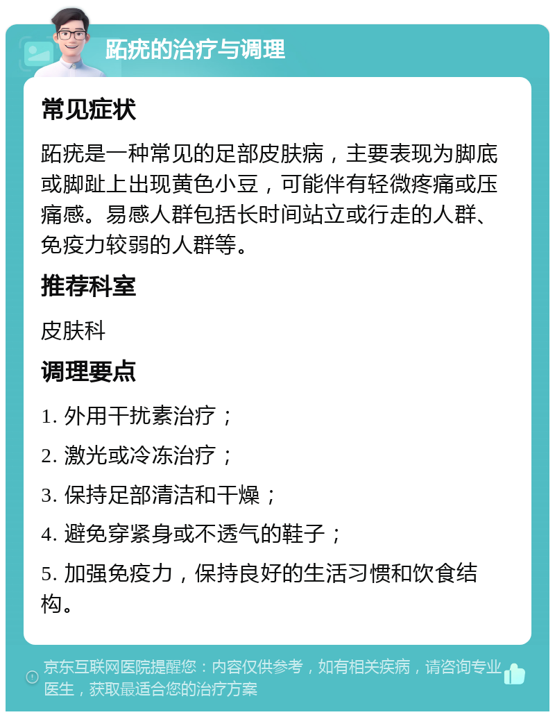 跖疣的治疗与调理 常见症状 跖疣是一种常见的足部皮肤病，主要表现为脚底或脚趾上出现黄色小豆，可能伴有轻微疼痛或压痛感。易感人群包括长时间站立或行走的人群、免疫力较弱的人群等。 推荐科室 皮肤科 调理要点 1. 外用干扰素治疗； 2. 激光或冷冻治疗； 3. 保持足部清洁和干燥； 4. 避免穿紧身或不透气的鞋子； 5. 加强免疫力，保持良好的生活习惯和饮食结构。