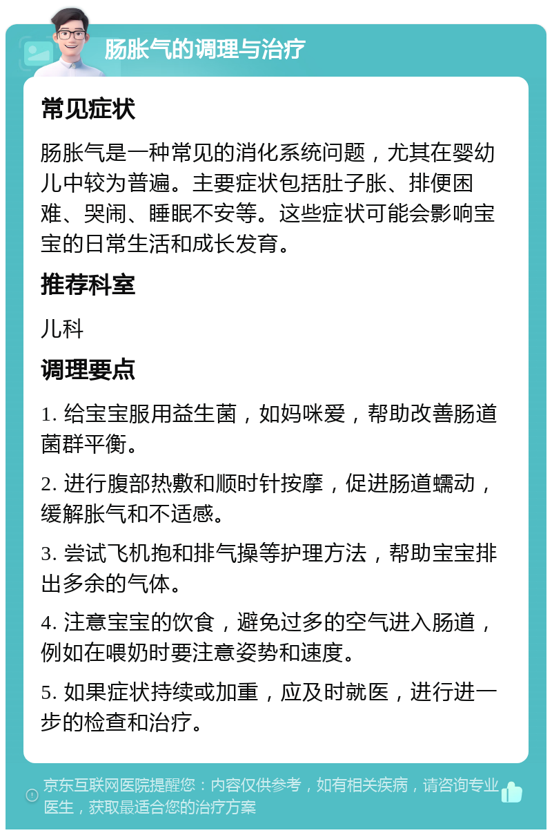 肠胀气的调理与治疗 常见症状 肠胀气是一种常见的消化系统问题，尤其在婴幼儿中较为普遍。主要症状包括肚子胀、排便困难、哭闹、睡眠不安等。这些症状可能会影响宝宝的日常生活和成长发育。 推荐科室 儿科 调理要点 1. 给宝宝服用益生菌，如妈咪爱，帮助改善肠道菌群平衡。 2. 进行腹部热敷和顺时针按摩，促进肠道蠕动，缓解胀气和不适感。 3. 尝试飞机抱和排气操等护理方法，帮助宝宝排出多余的气体。 4. 注意宝宝的饮食，避免过多的空气进入肠道，例如在喂奶时要注意姿势和速度。 5. 如果症状持续或加重，应及时就医，进行进一步的检查和治疗。