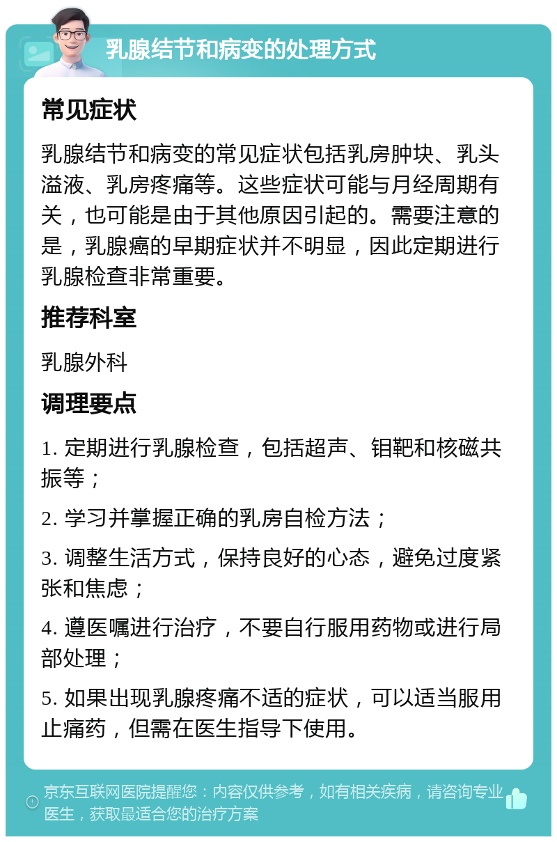 乳腺结节和病变的处理方式 常见症状 乳腺结节和病变的常见症状包括乳房肿块、乳头溢液、乳房疼痛等。这些症状可能与月经周期有关，也可能是由于其他原因引起的。需要注意的是，乳腺癌的早期症状并不明显，因此定期进行乳腺检查非常重要。 推荐科室 乳腺外科 调理要点 1. 定期进行乳腺检查，包括超声、钼靶和核磁共振等； 2. 学习并掌握正确的乳房自检方法； 3. 调整生活方式，保持良好的心态，避免过度紧张和焦虑； 4. 遵医嘱进行治疗，不要自行服用药物或进行局部处理； 5. 如果出现乳腺疼痛不适的症状，可以适当服用止痛药，但需在医生指导下使用。