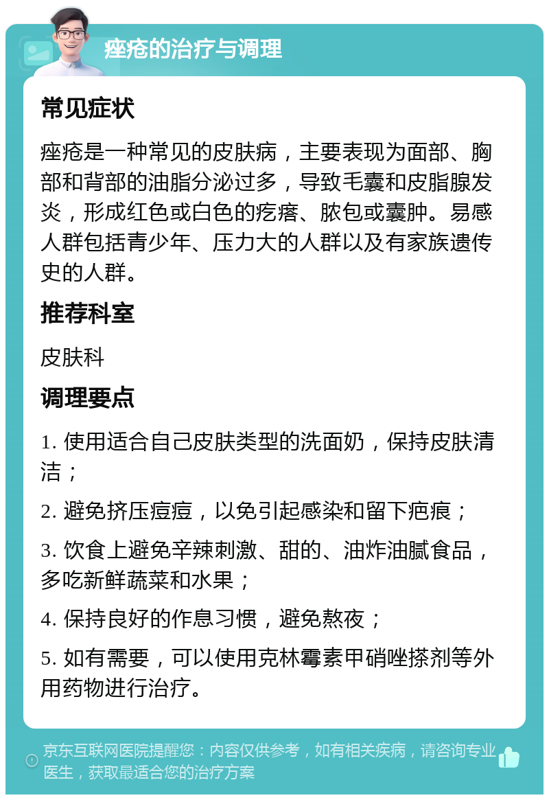 痤疮的治疗与调理 常见症状 痤疮是一种常见的皮肤病，主要表现为面部、胸部和背部的油脂分泌过多，导致毛囊和皮脂腺发炎，形成红色或白色的疙瘩、脓包或囊肿。易感人群包括青少年、压力大的人群以及有家族遗传史的人群。 推荐科室 皮肤科 调理要点 1. 使用适合自己皮肤类型的洗面奶，保持皮肤清洁； 2. 避免挤压痘痘，以免引起感染和留下疤痕； 3. 饮食上避免辛辣刺激、甜的、油炸油腻食品，多吃新鲜蔬菜和水果； 4. 保持良好的作息习惯，避免熬夜； 5. 如有需要，可以使用克林霉素甲硝唑搽剂等外用药物进行治疗。