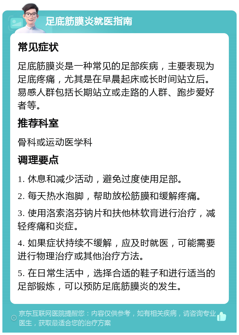 足底筋膜炎就医指南 常见症状 足底筋膜炎是一种常见的足部疾病，主要表现为足底疼痛，尤其是在早晨起床或长时间站立后。易感人群包括长期站立或走路的人群、跑步爱好者等。 推荐科室 骨科或运动医学科 调理要点 1. 休息和减少活动，避免过度使用足部。 2. 每天热水泡脚，帮助放松筋膜和缓解疼痛。 3. 使用洛索洛芬钠片和扶他林软膏进行治疗，减轻疼痛和炎症。 4. 如果症状持续不缓解，应及时就医，可能需要进行物理治疗或其他治疗方法。 5. 在日常生活中，选择合适的鞋子和进行适当的足部锻炼，可以预防足底筋膜炎的发生。