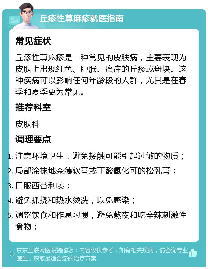 丘疹性荨麻疹就医指南 常见症状 丘疹性荨麻疹是一种常见的皮肤病，主要表现为皮肤上出现红色、肿胀、瘙痒的丘疹或斑块。这种疾病可以影响任何年龄段的人群，尤其是在春季和夏季更为常见。 推荐科室 皮肤科 调理要点 注意环境卫生，避免接触可能引起过敏的物质； 局部涂抹地奈德软膏或丁酸氢化可的松乳膏； 口服西替利嗪； 避免抓挠和热水烫洗，以免感染； 调整饮食和作息习惯，避免熬夜和吃辛辣刺激性食物；