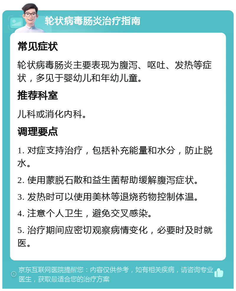 轮状病毒肠炎治疗指南 常见症状 轮状病毒肠炎主要表现为腹泻、呕吐、发热等症状，多见于婴幼儿和年幼儿童。 推荐科室 儿科或消化内科。 调理要点 1. 对症支持治疗，包括补充能量和水分，防止脱水。 2. 使用蒙脱石散和益生菌帮助缓解腹泻症状。 3. 发热时可以使用美林等退烧药物控制体温。 4. 注意个人卫生，避免交叉感染。 5. 治疗期间应密切观察病情变化，必要时及时就医。