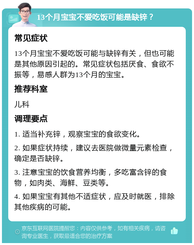 13个月宝宝不爱吃饭可能是缺锌？ 常见症状 13个月宝宝不爱吃饭可能与缺锌有关，但也可能是其他原因引起的。常见症状包括厌食、食欲不振等，易感人群为13个月的宝宝。 推荐科室 儿科 调理要点 1. 适当补充锌，观察宝宝的食欲变化。 2. 如果症状持续，建议去医院做微量元素检查，确定是否缺锌。 3. 注意宝宝的饮食营养均衡，多吃富含锌的食物，如肉类、海鲜、豆类等。 4. 如果宝宝有其他不适症状，应及时就医，排除其他疾病的可能。