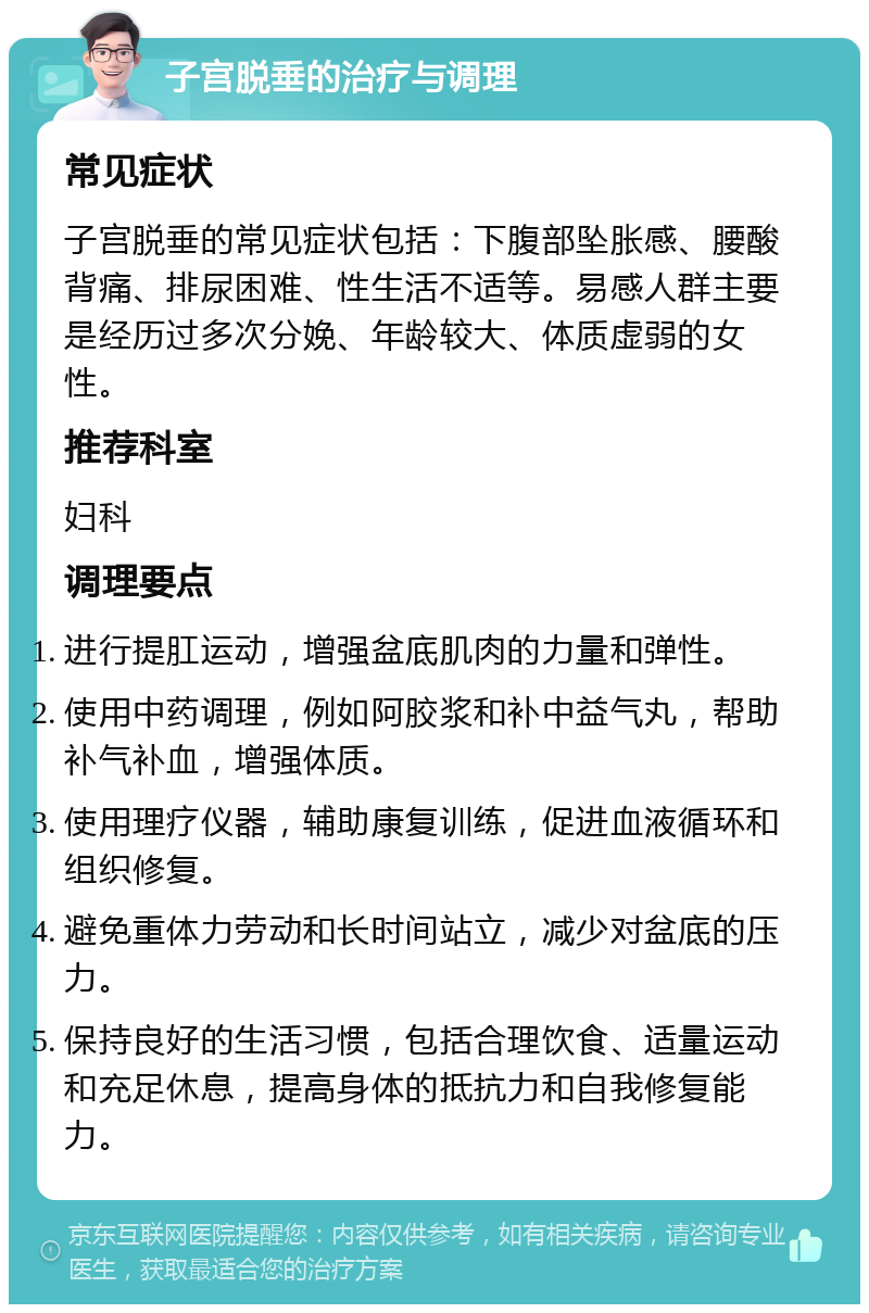 子宫脱垂的治疗与调理 常见症状 子宫脱垂的常见症状包括：下腹部坠胀感、腰酸背痛、排尿困难、性生活不适等。易感人群主要是经历过多次分娩、年龄较大、体质虚弱的女性。 推荐科室 妇科 调理要点 进行提肛运动，增强盆底肌肉的力量和弹性。 使用中药调理，例如阿胶浆和补中益气丸，帮助补气补血，增强体质。 使用理疗仪器，辅助康复训练，促进血液循环和组织修复。 避免重体力劳动和长时间站立，减少对盆底的压力。 保持良好的生活习惯，包括合理饮食、适量运动和充足休息，提高身体的抵抗力和自我修复能力。