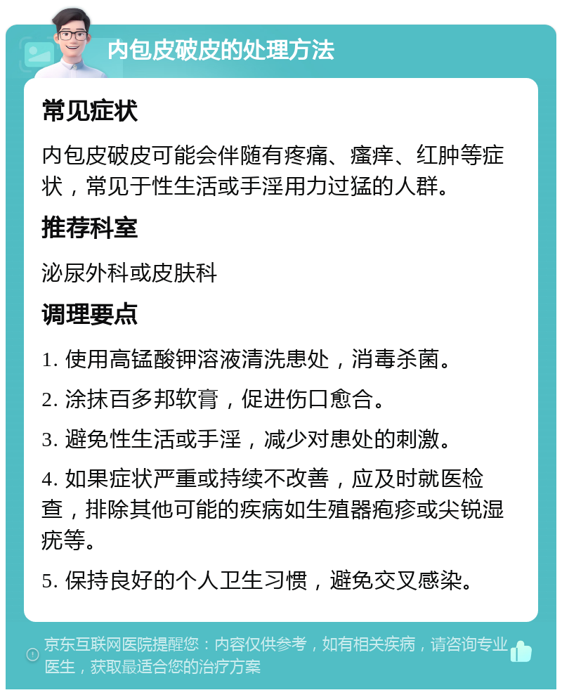 内包皮破皮的处理方法 常见症状 内包皮破皮可能会伴随有疼痛、瘙痒、红肿等症状，常见于性生活或手淫用力过猛的人群。 推荐科室 泌尿外科或皮肤科 调理要点 1. 使用高锰酸钾溶液清洗患处，消毒杀菌。 2. 涂抹百多邦软膏，促进伤口愈合。 3. 避免性生活或手淫，减少对患处的刺激。 4. 如果症状严重或持续不改善，应及时就医检查，排除其他可能的疾病如生殖器疱疹或尖锐湿疣等。 5. 保持良好的个人卫生习惯，避免交叉感染。