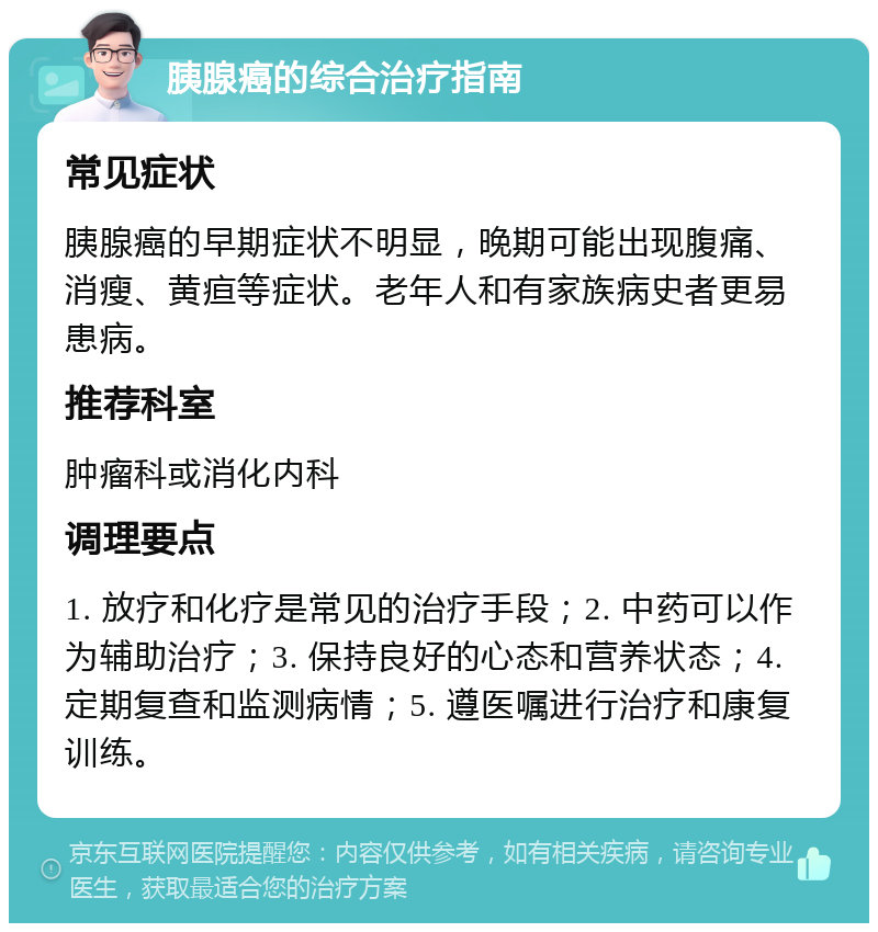 胰腺癌的综合治疗指南 常见症状 胰腺癌的早期症状不明显，晚期可能出现腹痛、消瘦、黄疸等症状。老年人和有家族病史者更易患病。 推荐科室 肿瘤科或消化内科 调理要点 1. 放疗和化疗是常见的治疗手段；2. 中药可以作为辅助治疗；3. 保持良好的心态和营养状态；4. 定期复查和监测病情；5. 遵医嘱进行治疗和康复训练。