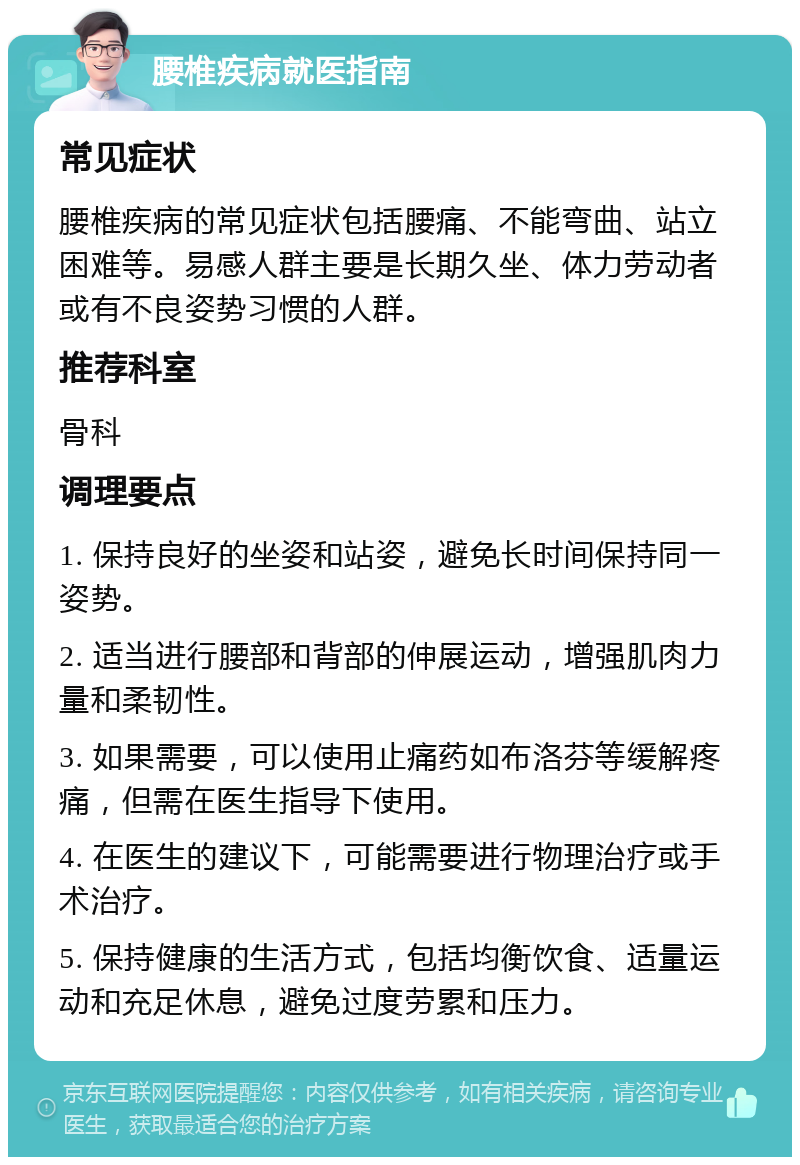 腰椎疾病就医指南 常见症状 腰椎疾病的常见症状包括腰痛、不能弯曲、站立困难等。易感人群主要是长期久坐、体力劳动者或有不良姿势习惯的人群。 推荐科室 骨科 调理要点 1. 保持良好的坐姿和站姿，避免长时间保持同一姿势。 2. 适当进行腰部和背部的伸展运动，增强肌肉力量和柔韧性。 3. 如果需要，可以使用止痛药如布洛芬等缓解疼痛，但需在医生指导下使用。 4. 在医生的建议下，可能需要进行物理治疗或手术治疗。 5. 保持健康的生活方式，包括均衡饮食、适量运动和充足休息，避免过度劳累和压力。