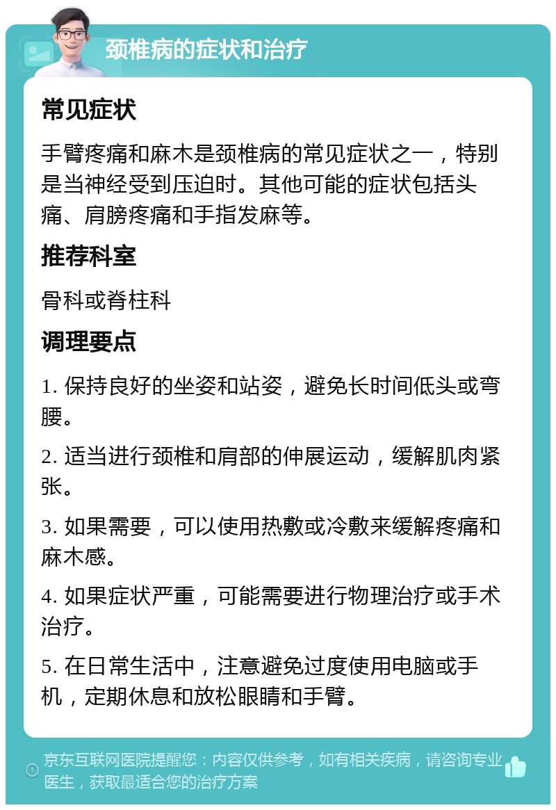 颈椎病的症状和治疗 常见症状 手臂疼痛和麻木是颈椎病的常见症状之一，特别是当神经受到压迫时。其他可能的症状包括头痛、肩膀疼痛和手指发麻等。 推荐科室 骨科或脊柱科 调理要点 1. 保持良好的坐姿和站姿，避免长时间低头或弯腰。 2. 适当进行颈椎和肩部的伸展运动，缓解肌肉紧张。 3. 如果需要，可以使用热敷或冷敷来缓解疼痛和麻木感。 4. 如果症状严重，可能需要进行物理治疗或手术治疗。 5. 在日常生活中，注意避免过度使用电脑或手机，定期休息和放松眼睛和手臂。