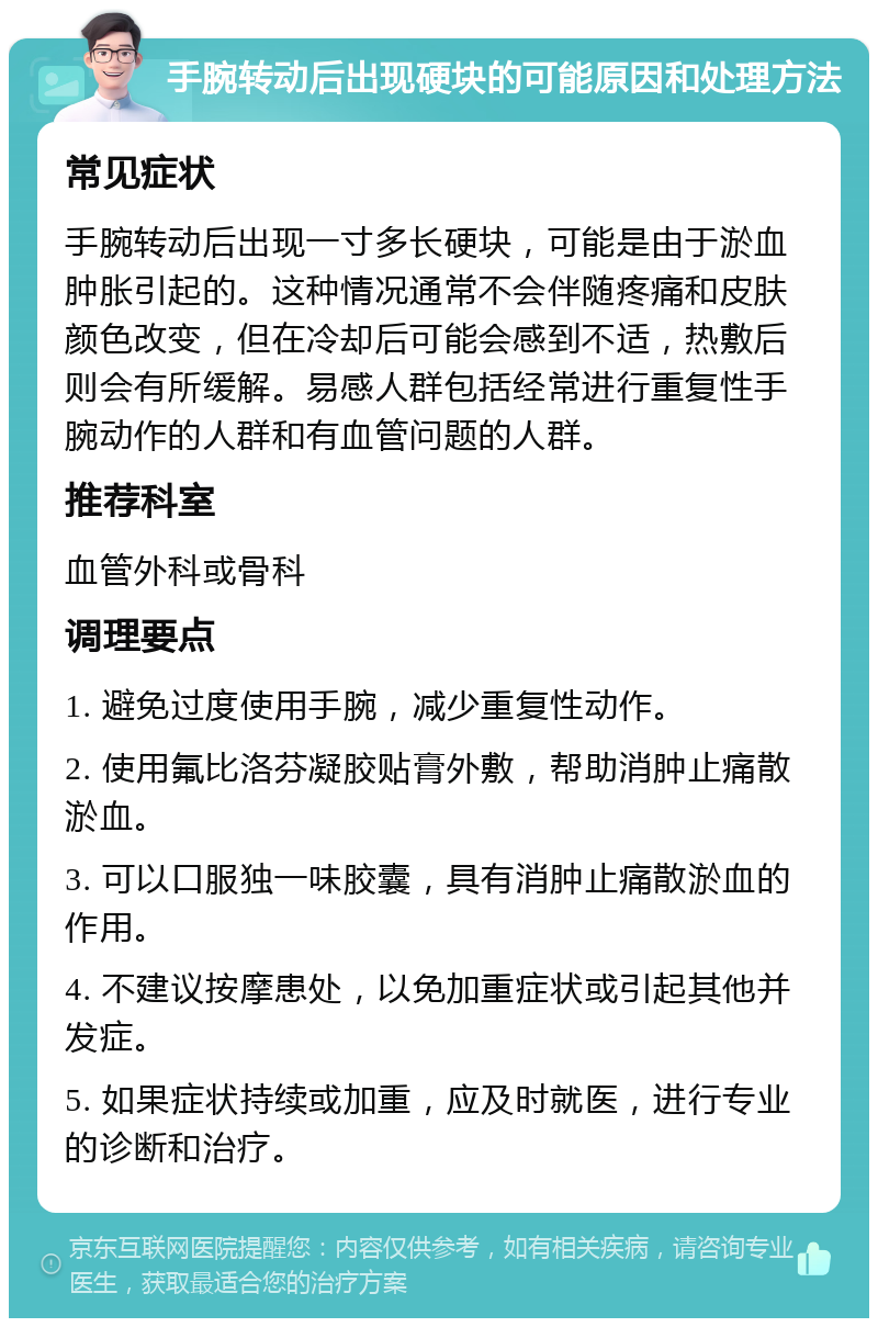 手腕转动后出现硬块的可能原因和处理方法 常见症状 手腕转动后出现一寸多长硬块，可能是由于淤血肿胀引起的。这种情况通常不会伴随疼痛和皮肤颜色改变，但在冷却后可能会感到不适，热敷后则会有所缓解。易感人群包括经常进行重复性手腕动作的人群和有血管问题的人群。 推荐科室 血管外科或骨科 调理要点 1. 避免过度使用手腕，减少重复性动作。 2. 使用氟比洛芬凝胶贴膏外敷，帮助消肿止痛散淤血。 3. 可以口服独一味胶囊，具有消肿止痛散淤血的作用。 4. 不建议按摩患处，以免加重症状或引起其他并发症。 5. 如果症状持续或加重，应及时就医，进行专业的诊断和治疗。