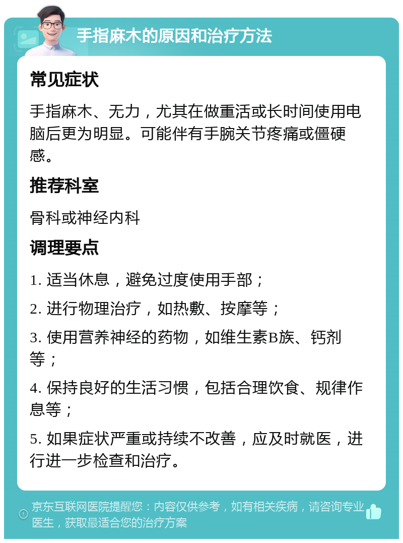 手指麻木的原因和治疗方法 常见症状 手指麻木、无力，尤其在做重活或长时间使用电脑后更为明显。可能伴有手腕关节疼痛或僵硬感。 推荐科室 骨科或神经内科 调理要点 1. 适当休息，避免过度使用手部； 2. 进行物理治疗，如热敷、按摩等； 3. 使用营养神经的药物，如维生素B族、钙剂等； 4. 保持良好的生活习惯，包括合理饮食、规律作息等； 5. 如果症状严重或持续不改善，应及时就医，进行进一步检查和治疗。