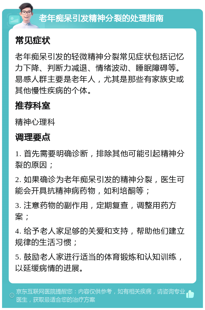 老年痴呆引发精神分裂的处理指南 常见症状 老年痴呆引发的轻微精神分裂常见症状包括记忆力下降、判断力减退、情绪波动、睡眠障碍等。易感人群主要是老年人，尤其是那些有家族史或其他慢性疾病的个体。 推荐科室 精神心理科 调理要点 1. 首先需要明确诊断，排除其他可能引起精神分裂的原因； 2. 如果确诊为老年痴呆引发的精神分裂，医生可能会开具抗精神病药物，如利培酮等； 3. 注意药物的副作用，定期复查，调整用药方案； 4. 给予老人家足够的关爱和支持，帮助他们建立规律的生活习惯； 5. 鼓励老人家进行适当的体育锻炼和认知训练，以延缓病情的进展。