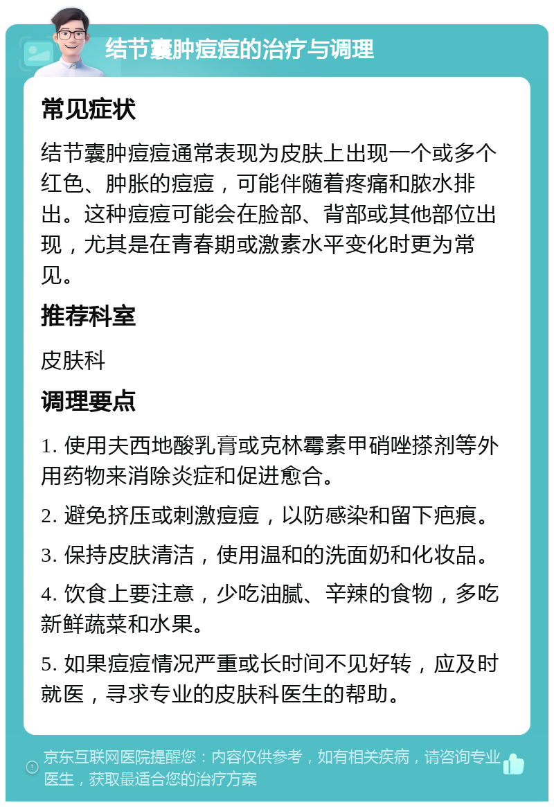 结节囊肿痘痘的治疗与调理 常见症状 结节囊肿痘痘通常表现为皮肤上出现一个或多个红色、肿胀的痘痘，可能伴随着疼痛和脓水排出。这种痘痘可能会在脸部、背部或其他部位出现，尤其是在青春期或激素水平变化时更为常见。 推荐科室 皮肤科 调理要点 1. 使用夫西地酸乳膏或克林霉素甲硝唑搽剂等外用药物来消除炎症和促进愈合。 2. 避免挤压或刺激痘痘，以防感染和留下疤痕。 3. 保持皮肤清洁，使用温和的洗面奶和化妆品。 4. 饮食上要注意，少吃油腻、辛辣的食物，多吃新鲜蔬菜和水果。 5. 如果痘痘情况严重或长时间不见好转，应及时就医，寻求专业的皮肤科医生的帮助。