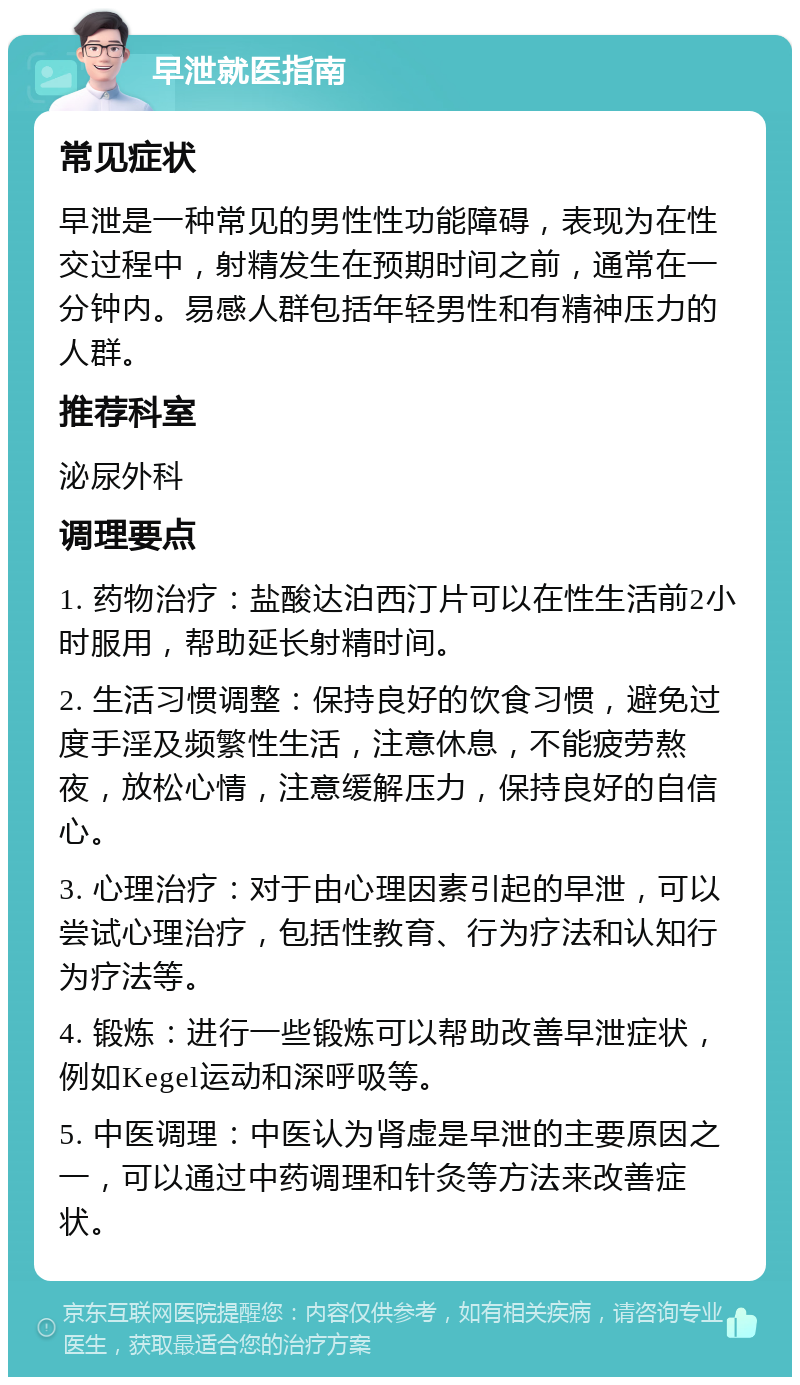 早泄就医指南 常见症状 早泄是一种常见的男性性功能障碍，表现为在性交过程中，射精发生在预期时间之前，通常在一分钟内。易感人群包括年轻男性和有精神压力的人群。 推荐科室 泌尿外科 调理要点 1. 药物治疗：盐酸达泊西汀片可以在性生活前2小时服用，帮助延长射精时间。 2. 生活习惯调整：保持良好的饮食习惯，避免过度手淫及频繁性生活，注意休息，不能疲劳熬夜，放松心情，注意缓解压力，保持良好的自信心。 3. 心理治疗：对于由心理因素引起的早泄，可以尝试心理治疗，包括性教育、行为疗法和认知行为疗法等。 4. 锻炼：进行一些锻炼可以帮助改善早泄症状，例如Kegel运动和深呼吸等。 5. 中医调理：中医认为肾虚是早泄的主要原因之一，可以通过中药调理和针灸等方法来改善症状。