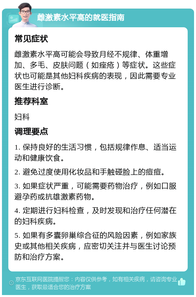 雌激素水平高的就医指南 常见症状 雌激素水平高可能会导致月经不规律、体重增加、多毛、皮肤问题（如痤疮）等症状。这些症状也可能是其他妇科疾病的表现，因此需要专业医生进行诊断。 推荐科室 妇科 调理要点 1. 保持良好的生活习惯，包括规律作息、适当运动和健康饮食。 2. 避免过度使用化妆品和手触碰脸上的痘痘。 3. 如果症状严重，可能需要药物治疗，例如口服避孕药或抗雄激素药物。 4. 定期进行妇科检查，及时发现和治疗任何潜在的妇科疾病。 5. 如果有多囊卵巢综合征的风险因素，例如家族史或其他相关疾病，应密切关注并与医生讨论预防和治疗方案。