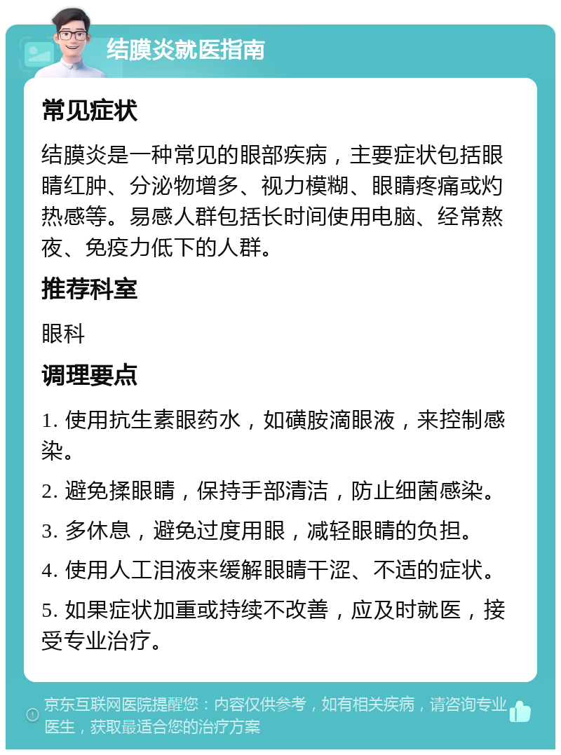 结膜炎就医指南 常见症状 结膜炎是一种常见的眼部疾病，主要症状包括眼睛红肿、分泌物增多、视力模糊、眼睛疼痛或灼热感等。易感人群包括长时间使用电脑、经常熬夜、免疫力低下的人群。 推荐科室 眼科 调理要点 1. 使用抗生素眼药水，如磺胺滴眼液，来控制感染。 2. 避免揉眼睛，保持手部清洁，防止细菌感染。 3. 多休息，避免过度用眼，减轻眼睛的负担。 4. 使用人工泪液来缓解眼睛干涩、不适的症状。 5. 如果症状加重或持续不改善，应及时就医，接受专业治疗。