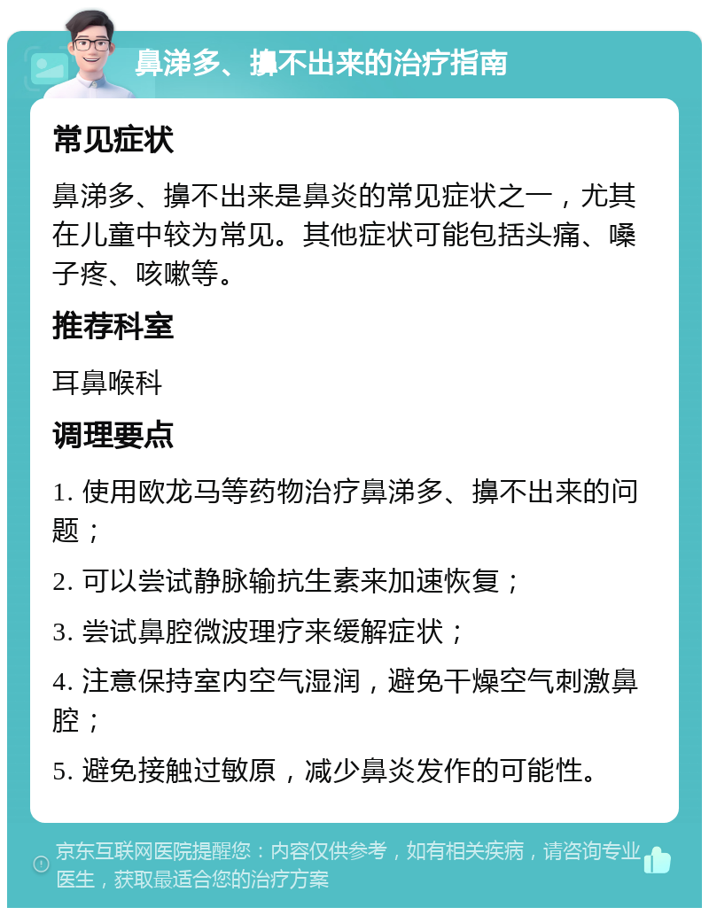 鼻涕多、擤不出来的治疗指南 常见症状 鼻涕多、擤不出来是鼻炎的常见症状之一，尤其在儿童中较为常见。其他症状可能包括头痛、嗓子疼、咳嗽等。 推荐科室 耳鼻喉科 调理要点 1. 使用欧龙马等药物治疗鼻涕多、擤不出来的问题； 2. 可以尝试静脉输抗生素来加速恢复； 3. 尝试鼻腔微波理疗来缓解症状； 4. 注意保持室内空气湿润，避免干燥空气刺激鼻腔； 5. 避免接触过敏原，减少鼻炎发作的可能性。