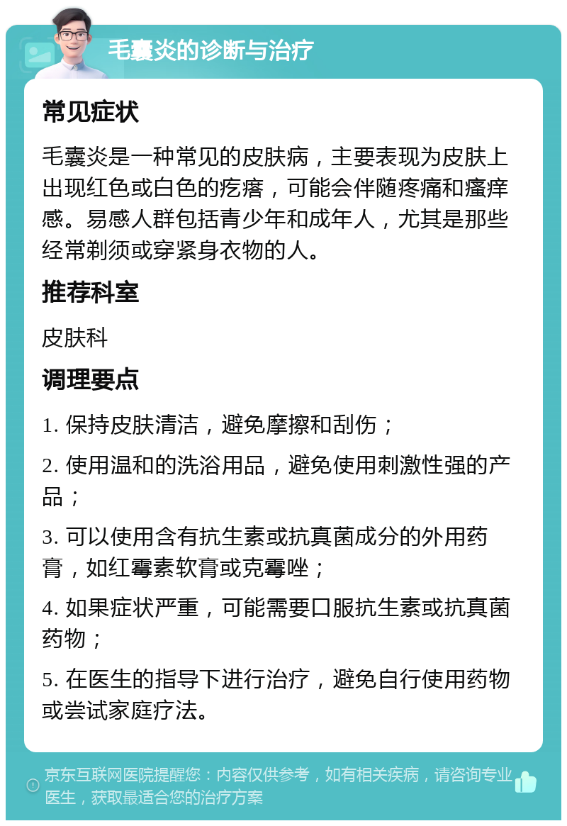 毛囊炎的诊断与治疗 常见症状 毛囊炎是一种常见的皮肤病，主要表现为皮肤上出现红色或白色的疙瘩，可能会伴随疼痛和瘙痒感。易感人群包括青少年和成年人，尤其是那些经常剃须或穿紧身衣物的人。 推荐科室 皮肤科 调理要点 1. 保持皮肤清洁，避免摩擦和刮伤； 2. 使用温和的洗浴用品，避免使用刺激性强的产品； 3. 可以使用含有抗生素或抗真菌成分的外用药膏，如红霉素软膏或克霉唑； 4. 如果症状严重，可能需要口服抗生素或抗真菌药物； 5. 在医生的指导下进行治疗，避免自行使用药物或尝试家庭疗法。