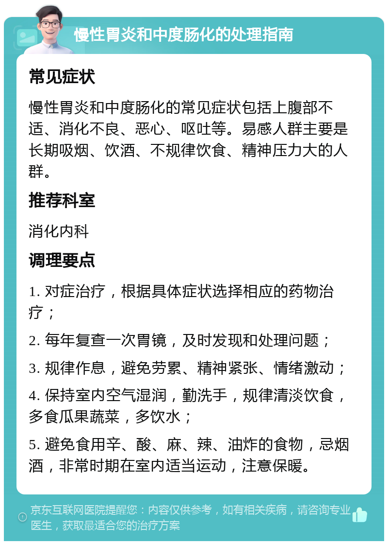 慢性胃炎和中度肠化的处理指南 常见症状 慢性胃炎和中度肠化的常见症状包括上腹部不适、消化不良、恶心、呕吐等。易感人群主要是长期吸烟、饮酒、不规律饮食、精神压力大的人群。 推荐科室 消化内科 调理要点 1. 对症治疗，根据具体症状选择相应的药物治疗； 2. 每年复查一次胃镜，及时发现和处理问题； 3. 规律作息，避免劳累、精神紧张、情绪激动； 4. 保持室内空气湿润，勤洗手，规律清淡饮食，多食瓜果蔬菜，多饮水； 5. 避免食用辛、酸、麻、辣、油炸的食物，忌烟酒，非常时期在室内适当运动，注意保暖。