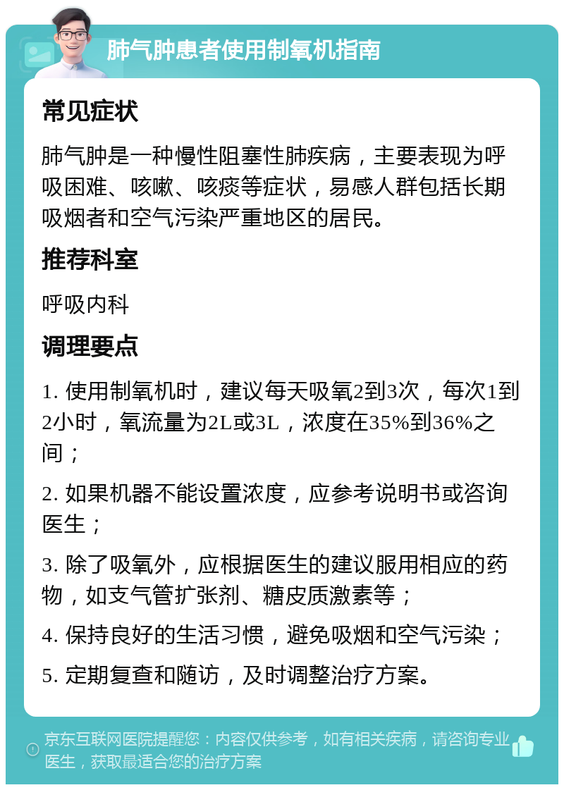 肺气肿患者使用制氧机指南 常见症状 肺气肿是一种慢性阻塞性肺疾病，主要表现为呼吸困难、咳嗽、咳痰等症状，易感人群包括长期吸烟者和空气污染严重地区的居民。 推荐科室 呼吸内科 调理要点 1. 使用制氧机时，建议每天吸氧2到3次，每次1到2小时，氧流量为2L或3L，浓度在35%到36%之间； 2. 如果机器不能设置浓度，应参考说明书或咨询医生； 3. 除了吸氧外，应根据医生的建议服用相应的药物，如支气管扩张剂、糖皮质激素等； 4. 保持良好的生活习惯，避免吸烟和空气污染； 5. 定期复查和随访，及时调整治疗方案。