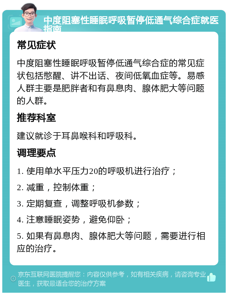 中度阻塞性睡眠呼吸暂停低通气综合症就医指南 常见症状 中度阻塞性睡眠呼吸暂停低通气综合症的常见症状包括憋醒、讲不出话、夜间低氧血症等。易感人群主要是肥胖者和有鼻息肉、腺体肥大等问题的人群。 推荐科室 建议就诊于耳鼻喉科和呼吸科。 调理要点 1. 使用单水平压力20的呼吸机进行治疗； 2. 减重，控制体重； 3. 定期复查，调整呼吸机参数； 4. 注意睡眠姿势，避免仰卧； 5. 如果有鼻息肉、腺体肥大等问题，需要进行相应的治疗。