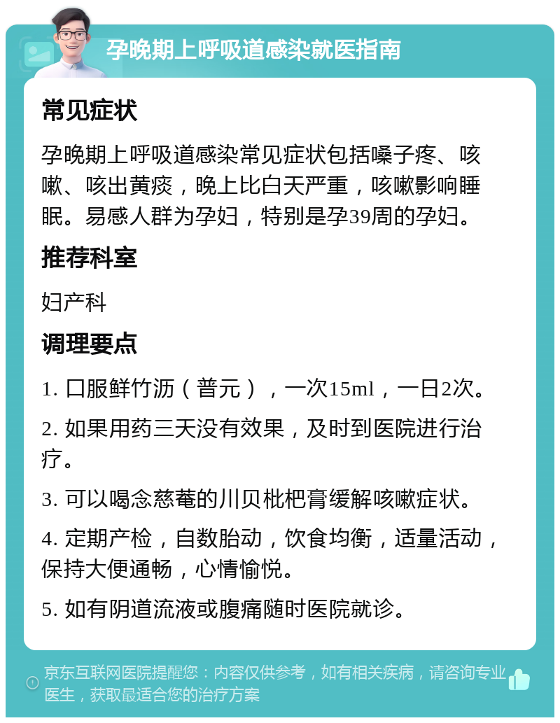 孕晚期上呼吸道感染就医指南 常见症状 孕晚期上呼吸道感染常见症状包括嗓子疼、咳嗽、咳出黄痰，晚上比白天严重，咳嗽影响睡眠。易感人群为孕妇，特别是孕39周的孕妇。 推荐科室 妇产科 调理要点 1. 口服鲜竹沥（普元），一次15ml，一日2次。 2. 如果用药三天没有效果，及时到医院进行治疗。 3. 可以喝念慈菴的川贝枇杷膏缓解咳嗽症状。 4. 定期产检，自数胎动，饮食均衡，适量活动，保持大便通畅，心情愉悦。 5. 如有阴道流液或腹痛随时医院就诊。