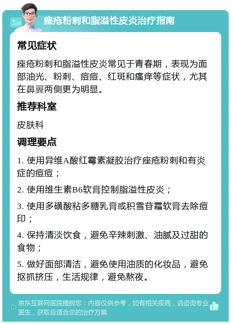 痤疮粉刺和脂溢性皮炎治疗指南 常见症状 痤疮粉刺和脂溢性皮炎常见于青春期，表现为面部油光、粉刺、痘痘、红斑和瘙痒等症状，尤其在鼻翼两侧更为明显。 推荐科室 皮肤科 调理要点 1. 使用异维A酸红霉素凝胶治疗痤疮粉刺和有炎症的痘痘； 2. 使用维生素B6软膏控制脂溢性皮炎； 3. 使用多磺酸粘多糖乳膏或积雪苷霜软膏去除痘印； 4. 保持清淡饮食，避免辛辣刺激、油腻及过甜的食物； 5. 做好面部清洁，避免使用油质的化妆品，避免抠抓挤压，生活规律，避免熬夜。