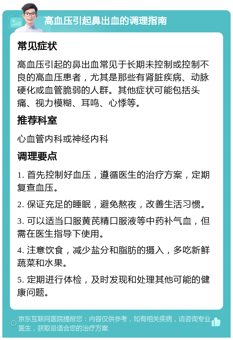 高血压引起鼻出血的调理指南 常见症状 高血压引起的鼻出血常见于长期未控制或控制不良的高血压患者，尤其是那些有肾脏疾病、动脉硬化或血管脆弱的人群。其他症状可能包括头痛、视力模糊、耳鸣、心悸等。 推荐科室 心血管内科或神经内科 调理要点 1. 首先控制好血压，遵循医生的治疗方案，定期复查血压。 2. 保证充足的睡眠，避免熬夜，改善生活习惯。 3. 可以适当口服黄芪精口服液等中药补气血，但需在医生指导下使用。 4. 注意饮食，减少盐分和脂肪的摄入，多吃新鲜蔬菜和水果。 5. 定期进行体检，及时发现和处理其他可能的健康问题。