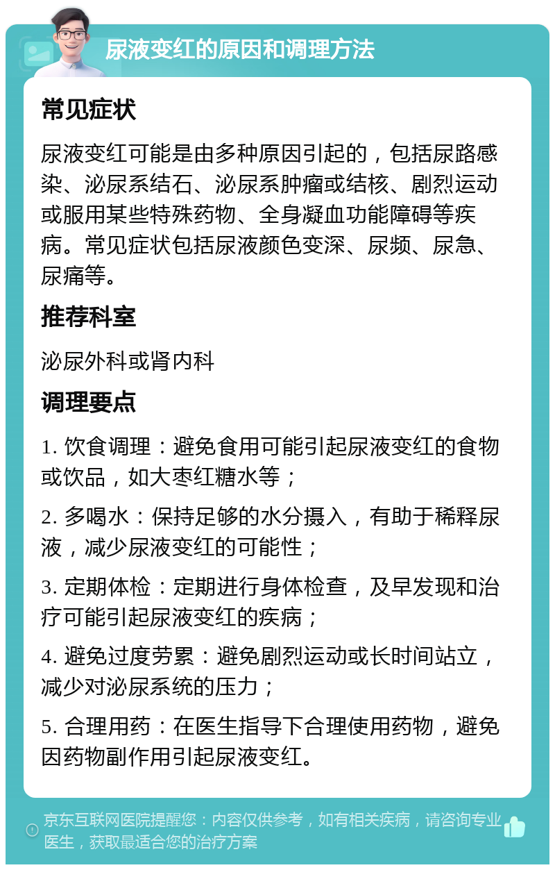 尿液变红的原因和调理方法 常见症状 尿液变红可能是由多种原因引起的，包括尿路感染、泌尿系结石、泌尿系肿瘤或结核、剧烈运动或服用某些特殊药物、全身凝血功能障碍等疾病。常见症状包括尿液颜色变深、尿频、尿急、尿痛等。 推荐科室 泌尿外科或肾内科 调理要点 1. 饮食调理：避免食用可能引起尿液变红的食物或饮品，如大枣红糖水等； 2. 多喝水：保持足够的水分摄入，有助于稀释尿液，减少尿液变红的可能性； 3. 定期体检：定期进行身体检查，及早发现和治疗可能引起尿液变红的疾病； 4. 避免过度劳累：避免剧烈运动或长时间站立，减少对泌尿系统的压力； 5. 合理用药：在医生指导下合理使用药物，避免因药物副作用引起尿液变红。