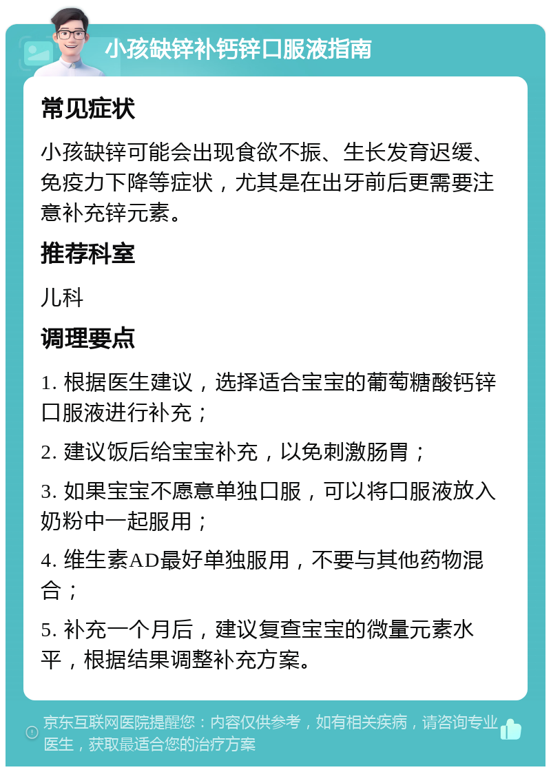 小孩缺锌补钙锌口服液指南 常见症状 小孩缺锌可能会出现食欲不振、生长发育迟缓、免疫力下降等症状，尤其是在出牙前后更需要注意补充锌元素。 推荐科室 儿科 调理要点 1. 根据医生建议，选择适合宝宝的葡萄糖酸钙锌口服液进行补充； 2. 建议饭后给宝宝补充，以免刺激肠胃； 3. 如果宝宝不愿意单独口服，可以将口服液放入奶粉中一起服用； 4. 维生素AD最好单独服用，不要与其他药物混合； 5. 补充一个月后，建议复查宝宝的微量元素水平，根据结果调整补充方案。