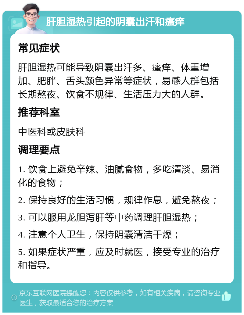 肝胆湿热引起的阴囊出汗和瘙痒 常见症状 肝胆湿热可能导致阴囊出汗多、瘙痒、体重增加、肥胖、舌头颜色异常等症状，易感人群包括长期熬夜、饮食不规律、生活压力大的人群。 推荐科室 中医科或皮肤科 调理要点 1. 饮食上避免辛辣、油腻食物，多吃清淡、易消化的食物； 2. 保持良好的生活习惯，规律作息，避免熬夜； 3. 可以服用龙胆泻肝等中药调理肝胆湿热； 4. 注意个人卫生，保持阴囊清洁干燥； 5. 如果症状严重，应及时就医，接受专业的治疗和指导。