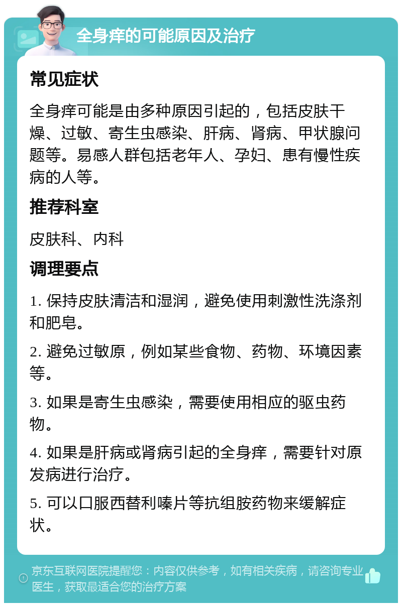 全身痒的可能原因及治疗 常见症状 全身痒可能是由多种原因引起的，包括皮肤干燥、过敏、寄生虫感染、肝病、肾病、甲状腺问题等。易感人群包括老年人、孕妇、患有慢性疾病的人等。 推荐科室 皮肤科、内科 调理要点 1. 保持皮肤清洁和湿润，避免使用刺激性洗涤剂和肥皂。 2. 避免过敏原，例如某些食物、药物、环境因素等。 3. 如果是寄生虫感染，需要使用相应的驱虫药物。 4. 如果是肝病或肾病引起的全身痒，需要针对原发病进行治疗。 5. 可以口服西替利嗪片等抗组胺药物来缓解症状。