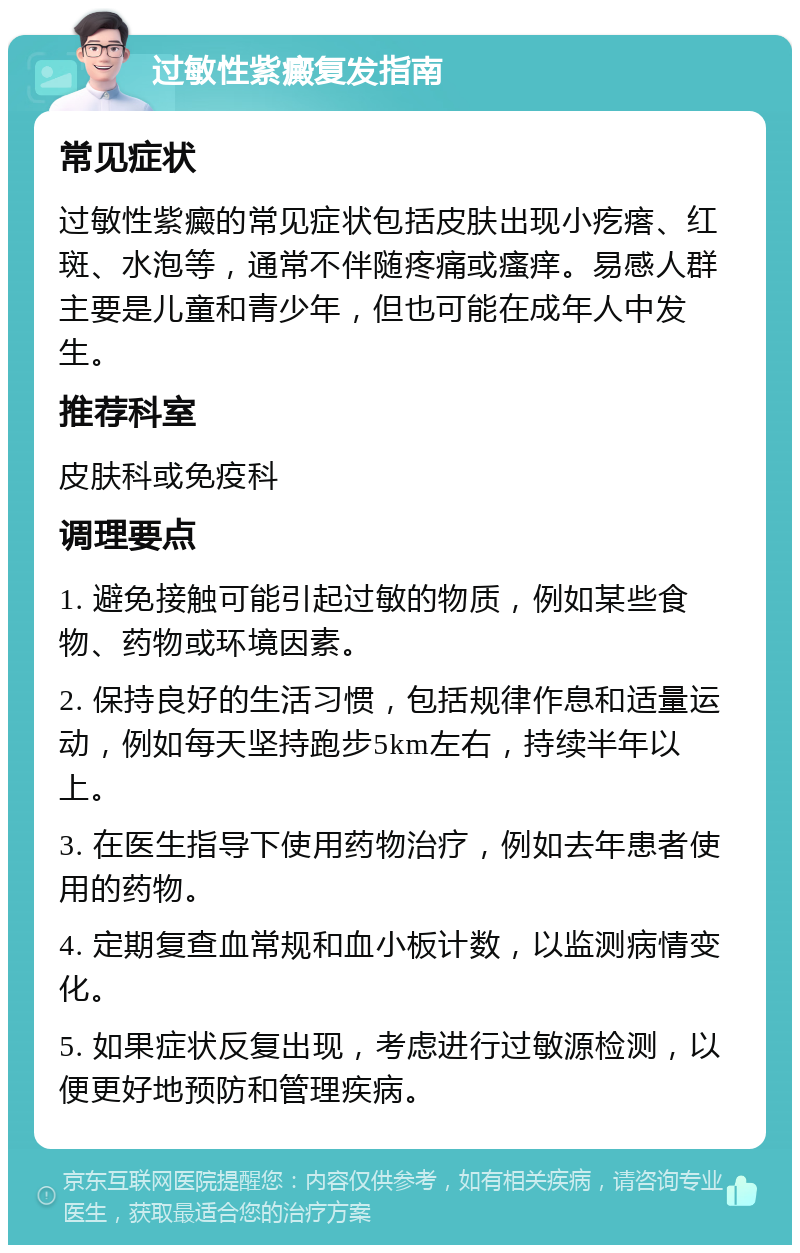 过敏性紫癜复发指南 常见症状 过敏性紫癜的常见症状包括皮肤出现小疙瘩、红斑、水泡等，通常不伴随疼痛或瘙痒。易感人群主要是儿童和青少年，但也可能在成年人中发生。 推荐科室 皮肤科或免疫科 调理要点 1. 避免接触可能引起过敏的物质，例如某些食物、药物或环境因素。 2. 保持良好的生活习惯，包括规律作息和适量运动，例如每天坚持跑步5km左右，持续半年以上。 3. 在医生指导下使用药物治疗，例如去年患者使用的药物。 4. 定期复查血常规和血小板计数，以监测病情变化。 5. 如果症状反复出现，考虑进行过敏源检测，以便更好地预防和管理疾病。