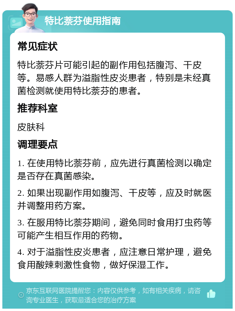 特比萘芬使用指南 常见症状 特比萘芬片可能引起的副作用包括腹泻、干皮等。易感人群为溢脂性皮炎患者，特别是未经真菌检测就使用特比萘芬的患者。 推荐科室 皮肤科 调理要点 1. 在使用特比萘芬前，应先进行真菌检测以确定是否存在真菌感染。 2. 如果出现副作用如腹泻、干皮等，应及时就医并调整用药方案。 3. 在服用特比萘芬期间，避免同时食用打虫药等可能产生相互作用的药物。 4. 对于溢脂性皮炎患者，应注意日常护理，避免食用酸辣刺激性食物，做好保湿工作。