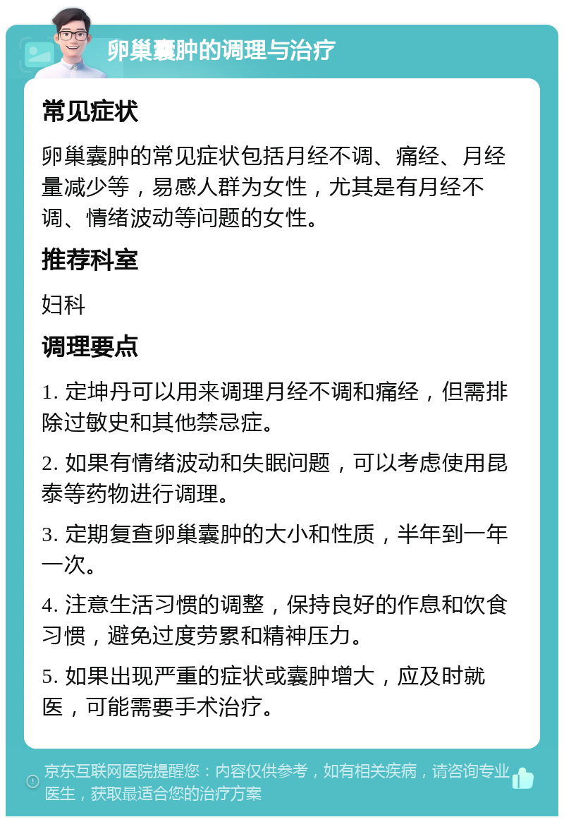 卵巢囊肿的调理与治疗 常见症状 卵巢囊肿的常见症状包括月经不调、痛经、月经量减少等，易感人群为女性，尤其是有月经不调、情绪波动等问题的女性。 推荐科室 妇科 调理要点 1. 定坤丹可以用来调理月经不调和痛经，但需排除过敏史和其他禁忌症。 2. 如果有情绪波动和失眠问题，可以考虑使用昆泰等药物进行调理。 3. 定期复查卵巢囊肿的大小和性质，半年到一年一次。 4. 注意生活习惯的调整，保持良好的作息和饮食习惯，避免过度劳累和精神压力。 5. 如果出现严重的症状或囊肿增大，应及时就医，可能需要手术治疗。