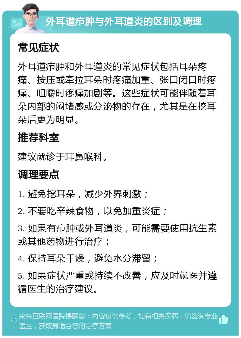 外耳道疖肿与外耳道炎的区别及调理 常见症状 外耳道疖肿和外耳道炎的常见症状包括耳朵疼痛、按压或牵拉耳朵时疼痛加重、张口闭口时疼痛、咀嚼时疼痛加剧等。这些症状可能伴随着耳朵内部的闷堵感或分泌物的存在，尤其是在挖耳朵后更为明显。 推荐科室 建议就诊于耳鼻喉科。 调理要点 1. 避免挖耳朵，减少外界刺激； 2. 不要吃辛辣食物，以免加重炎症； 3. 如果有疖肿或外耳道炎，可能需要使用抗生素或其他药物进行治疗； 4. 保持耳朵干燥，避免水分滞留； 5. 如果症状严重或持续不改善，应及时就医并遵循医生的治疗建议。