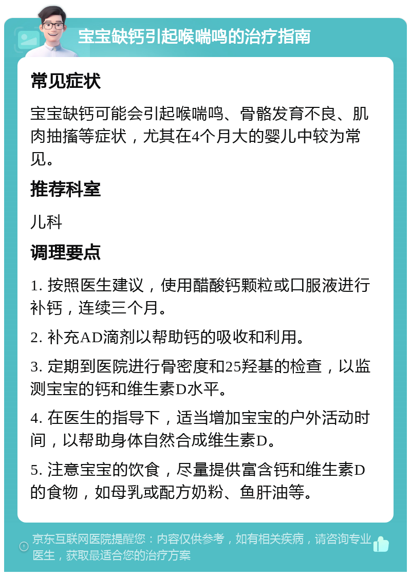 宝宝缺钙引起喉喘鸣的治疗指南 常见症状 宝宝缺钙可能会引起喉喘鸣、骨骼发育不良、肌肉抽搐等症状，尤其在4个月大的婴儿中较为常见。 推荐科室 儿科 调理要点 1. 按照医生建议，使用醋酸钙颗粒或口服液进行补钙，连续三个月。 2. 补充AD滴剂以帮助钙的吸收和利用。 3. 定期到医院进行骨密度和25羟基的检查，以监测宝宝的钙和维生素D水平。 4. 在医生的指导下，适当增加宝宝的户外活动时间，以帮助身体自然合成维生素D。 5. 注意宝宝的饮食，尽量提供富含钙和维生素D的食物，如母乳或配方奶粉、鱼肝油等。