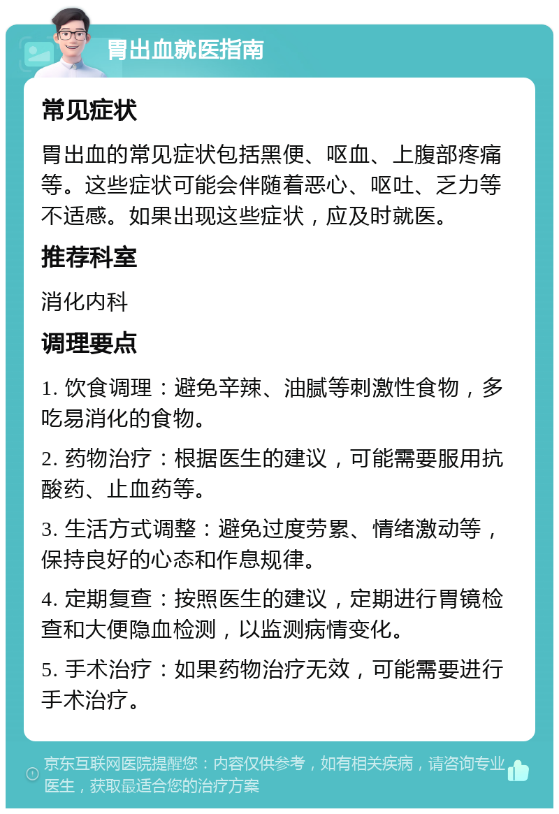 胃出血就医指南 常见症状 胃出血的常见症状包括黑便、呕血、上腹部疼痛等。这些症状可能会伴随着恶心、呕吐、乏力等不适感。如果出现这些症状，应及时就医。 推荐科室 消化内科 调理要点 1. 饮食调理：避免辛辣、油腻等刺激性食物，多吃易消化的食物。 2. 药物治疗：根据医生的建议，可能需要服用抗酸药、止血药等。 3. 生活方式调整：避免过度劳累、情绪激动等，保持良好的心态和作息规律。 4. 定期复查：按照医生的建议，定期进行胃镜检查和大便隐血检测，以监测病情变化。 5. 手术治疗：如果药物治疗无效，可能需要进行手术治疗。