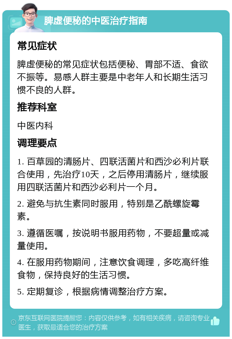 脾虚便秘的中医治疗指南 常见症状 脾虚便秘的常见症状包括便秘、胃部不适、食欲不振等。易感人群主要是中老年人和长期生活习惯不良的人群。 推荐科室 中医内科 调理要点 1. 百草园的清肠片、四联活菌片和西沙必利片联合使用，先治疗10天，之后停用清肠片，继续服用四联活菌片和西沙必利片一个月。 2. 避免与抗生素同时服用，特别是乙酰螺旋霉素。 3. 遵循医嘱，按说明书服用药物，不要超量或减量使用。 4. 在服用药物期间，注意饮食调理，多吃高纤维食物，保持良好的生活习惯。 5. 定期复诊，根据病情调整治疗方案。