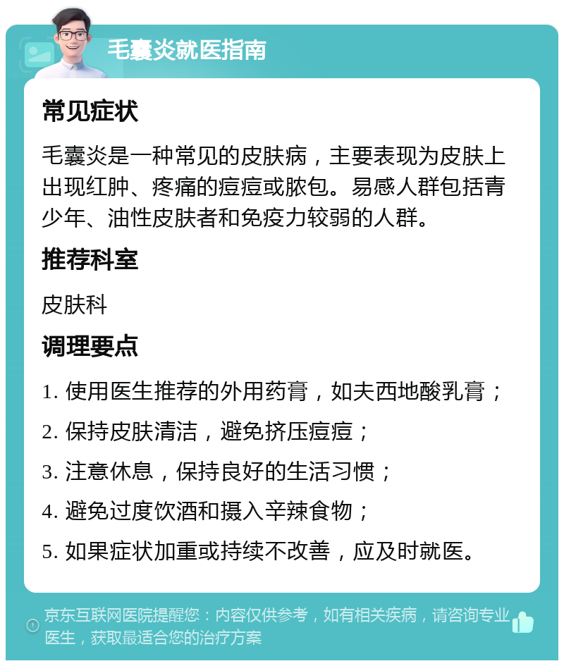 毛囊炎就医指南 常见症状 毛囊炎是一种常见的皮肤病，主要表现为皮肤上出现红肿、疼痛的痘痘或脓包。易感人群包括青少年、油性皮肤者和免疫力较弱的人群。 推荐科室 皮肤科 调理要点 1. 使用医生推荐的外用药膏，如夫西地酸乳膏； 2. 保持皮肤清洁，避免挤压痘痘； 3. 注意休息，保持良好的生活习惯； 4. 避免过度饮酒和摄入辛辣食物； 5. 如果症状加重或持续不改善，应及时就医。