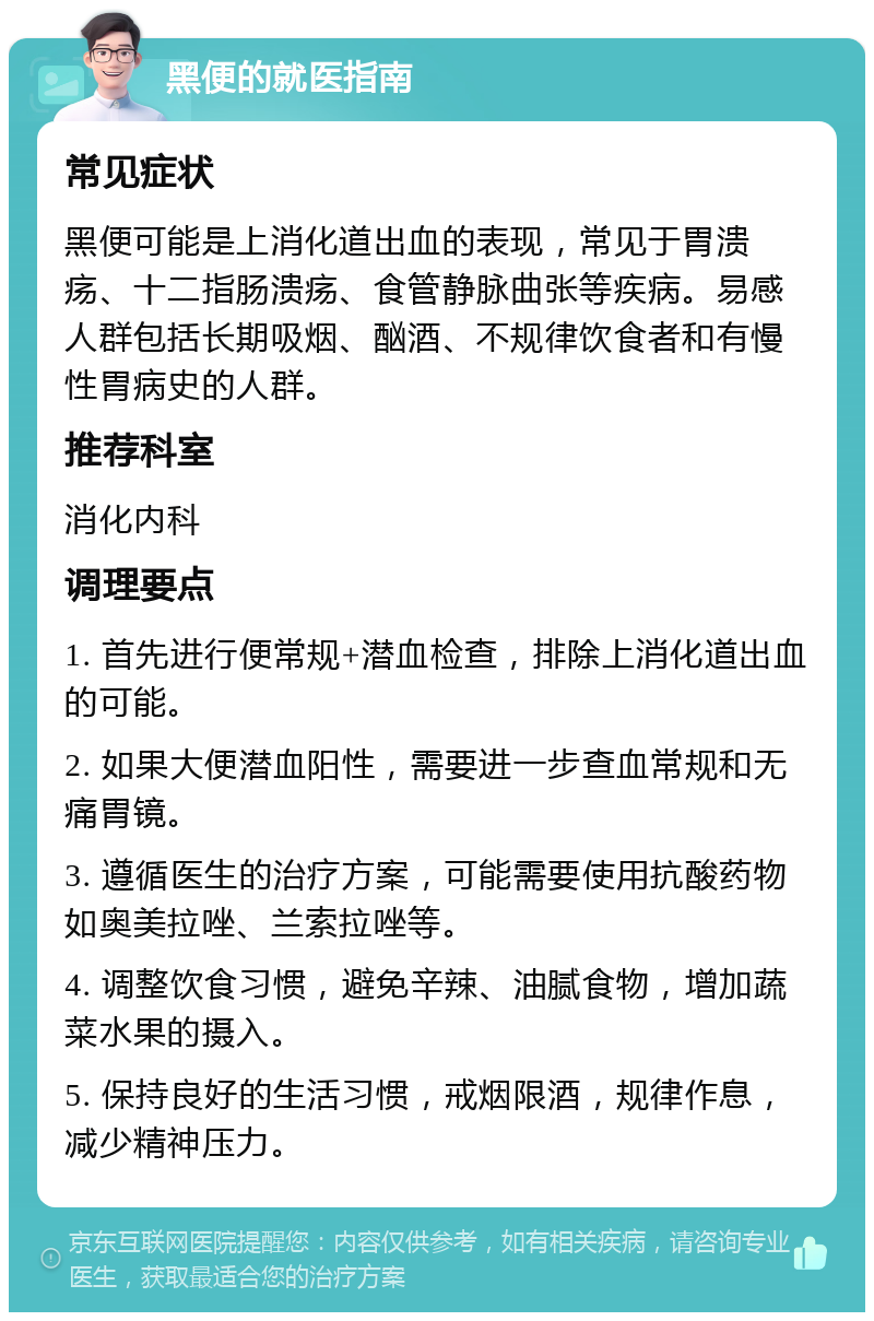 黑便的就医指南 常见症状 黑便可能是上消化道出血的表现，常见于胃溃疡、十二指肠溃疡、食管静脉曲张等疾病。易感人群包括长期吸烟、酗酒、不规律饮食者和有慢性胃病史的人群。 推荐科室 消化内科 调理要点 1. 首先进行便常规+潜血检查，排除上消化道出血的可能。 2. 如果大便潜血阳性，需要进一步查血常规和无痛胃镜。 3. 遵循医生的治疗方案，可能需要使用抗酸药物如奥美拉唑、兰索拉唑等。 4. 调整饮食习惯，避免辛辣、油腻食物，增加蔬菜水果的摄入。 5. 保持良好的生活习惯，戒烟限酒，规律作息，减少精神压力。