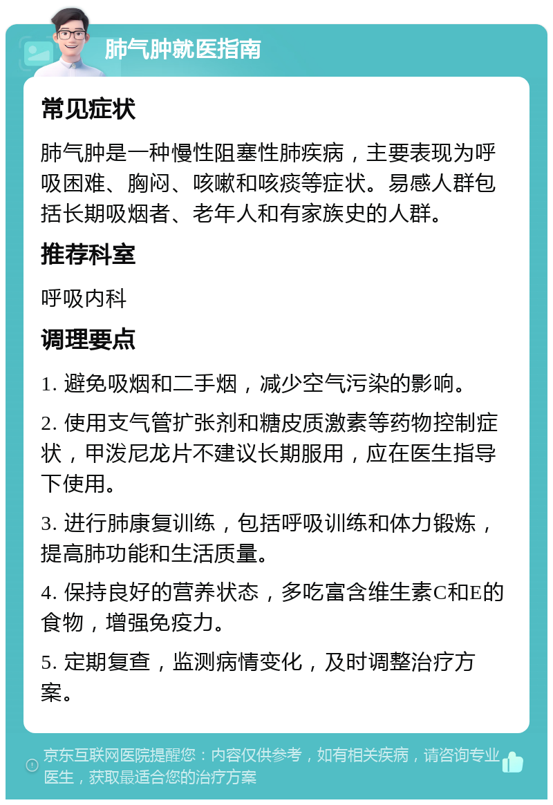 肺气肿就医指南 常见症状 肺气肿是一种慢性阻塞性肺疾病，主要表现为呼吸困难、胸闷、咳嗽和咳痰等症状。易感人群包括长期吸烟者、老年人和有家族史的人群。 推荐科室 呼吸内科 调理要点 1. 避免吸烟和二手烟，减少空气污染的影响。 2. 使用支气管扩张剂和糖皮质激素等药物控制症状，甲泼尼龙片不建议长期服用，应在医生指导下使用。 3. 进行肺康复训练，包括呼吸训练和体力锻炼，提高肺功能和生活质量。 4. 保持良好的营养状态，多吃富含维生素C和E的食物，增强免疫力。 5. 定期复查，监测病情变化，及时调整治疗方案。