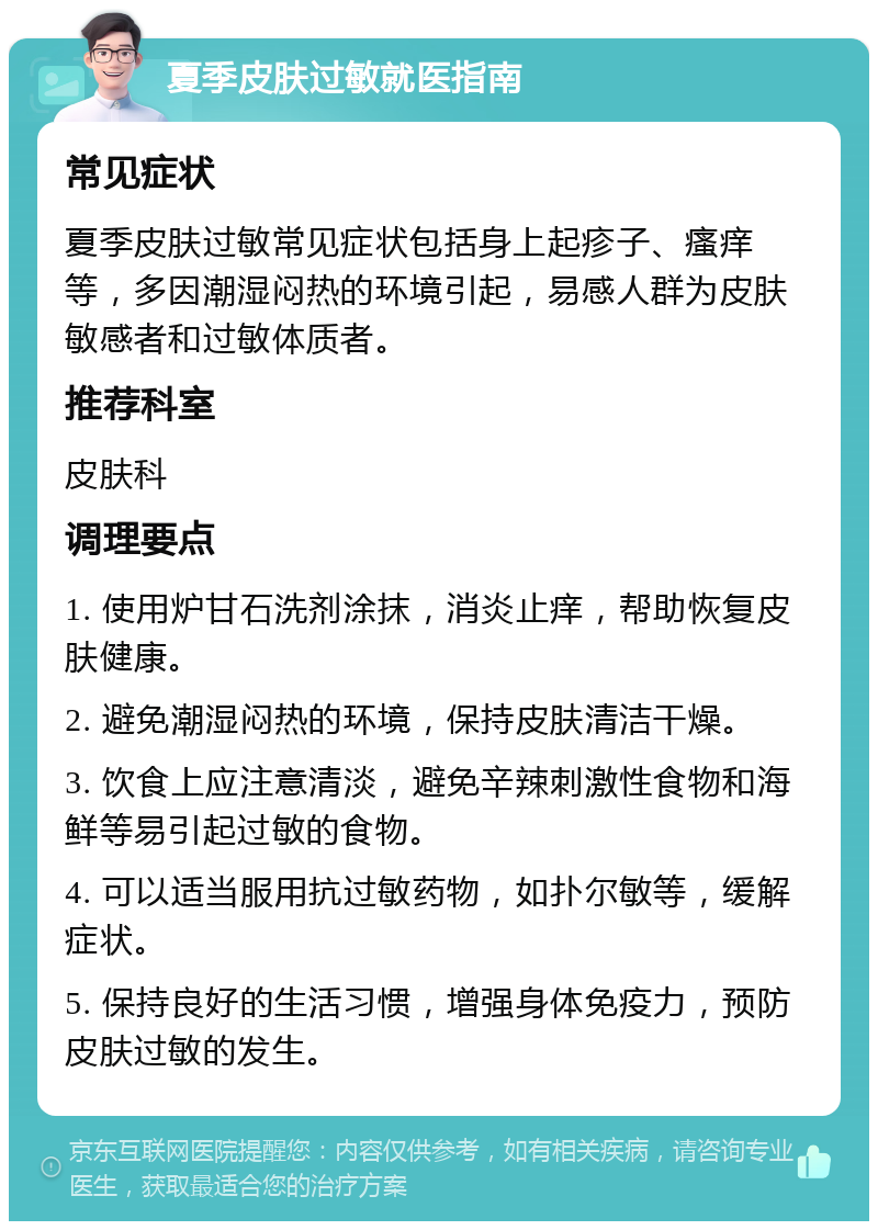 夏季皮肤过敏就医指南 常见症状 夏季皮肤过敏常见症状包括身上起疹子、瘙痒等，多因潮湿闷热的环境引起，易感人群为皮肤敏感者和过敏体质者。 推荐科室 皮肤科 调理要点 1. 使用炉甘石洗剂涂抹，消炎止痒，帮助恢复皮肤健康。 2. 避免潮湿闷热的环境，保持皮肤清洁干燥。 3. 饮食上应注意清淡，避免辛辣刺激性食物和海鲜等易引起过敏的食物。 4. 可以适当服用抗过敏药物，如扑尔敏等，缓解症状。 5. 保持良好的生活习惯，增强身体免疫力，预防皮肤过敏的发生。