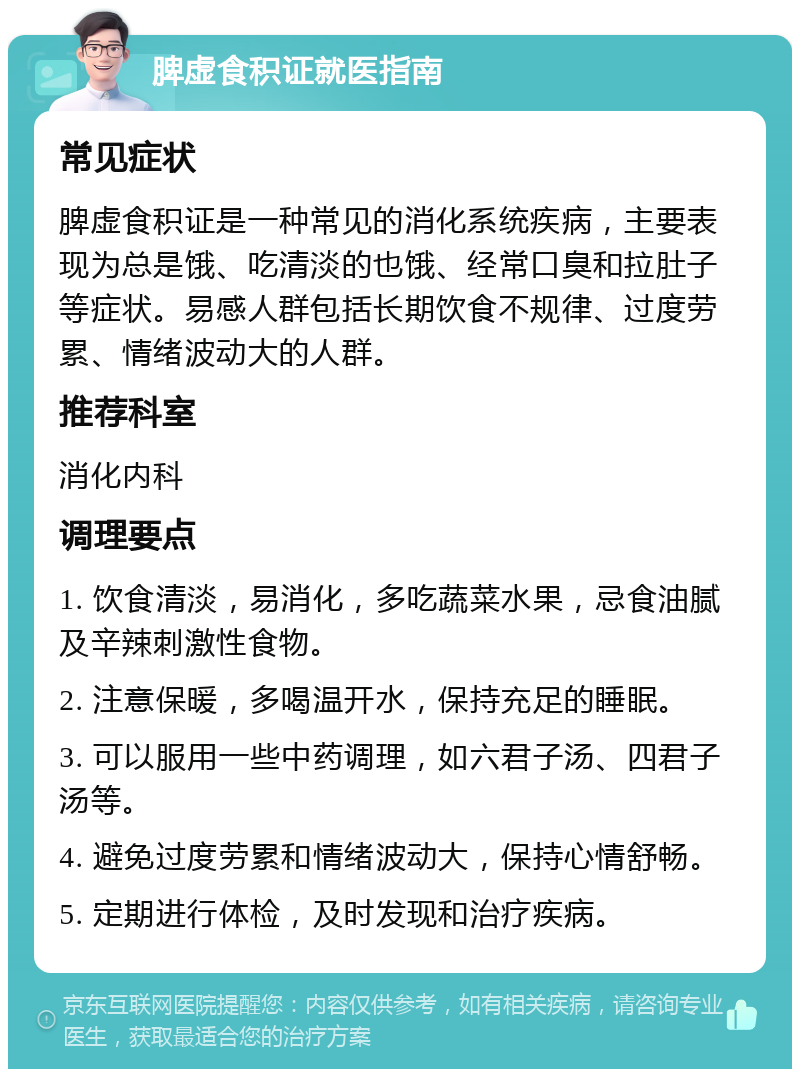 脾虚食积证就医指南 常见症状 脾虚食积证是一种常见的消化系统疾病，主要表现为总是饿、吃清淡的也饿、经常口臭和拉肚子等症状。易感人群包括长期饮食不规律、过度劳累、情绪波动大的人群。 推荐科室 消化内科 调理要点 1. 饮食清淡，易消化，多吃蔬菜水果，忌食油腻及辛辣刺激性食物。 2. 注意保暖，多喝温开水，保持充足的睡眠。 3. 可以服用一些中药调理，如六君子汤、四君子汤等。 4. 避免过度劳累和情绪波动大，保持心情舒畅。 5. 定期进行体检，及时发现和治疗疾病。