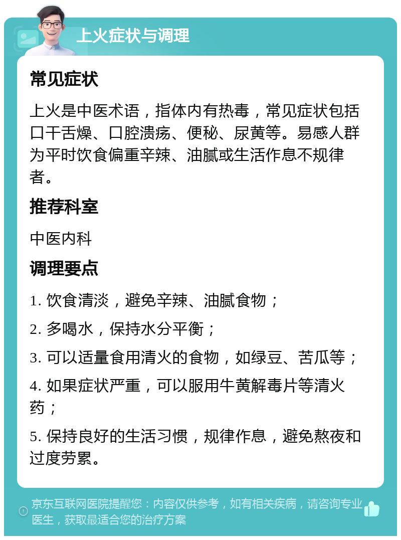 上火症状与调理 常见症状 上火是中医术语，指体内有热毒，常见症状包括口干舌燥、口腔溃疡、便秘、尿黄等。易感人群为平时饮食偏重辛辣、油腻或生活作息不规律者。 推荐科室 中医内科 调理要点 1. 饮食清淡，避免辛辣、油腻食物； 2. 多喝水，保持水分平衡； 3. 可以适量食用清火的食物，如绿豆、苦瓜等； 4. 如果症状严重，可以服用牛黄解毒片等清火药； 5. 保持良好的生活习惯，规律作息，避免熬夜和过度劳累。