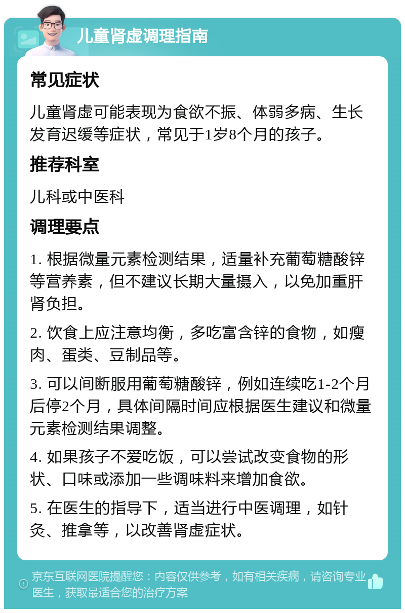 儿童肾虚调理指南 常见症状 儿童肾虚可能表现为食欲不振、体弱多病、生长发育迟缓等症状，常见于1岁8个月的孩子。 推荐科室 儿科或中医科 调理要点 1. 根据微量元素检测结果，适量补充葡萄糖酸锌等营养素，但不建议长期大量摄入，以免加重肝肾负担。 2. 饮食上应注意均衡，多吃富含锌的食物，如瘦肉、蛋类、豆制品等。 3. 可以间断服用葡萄糖酸锌，例如连续吃1-2个月后停2个月，具体间隔时间应根据医生建议和微量元素检测结果调整。 4. 如果孩子不爱吃饭，可以尝试改变食物的形状、口味或添加一些调味料来增加食欲。 5. 在医生的指导下，适当进行中医调理，如针灸、推拿等，以改善肾虚症状。