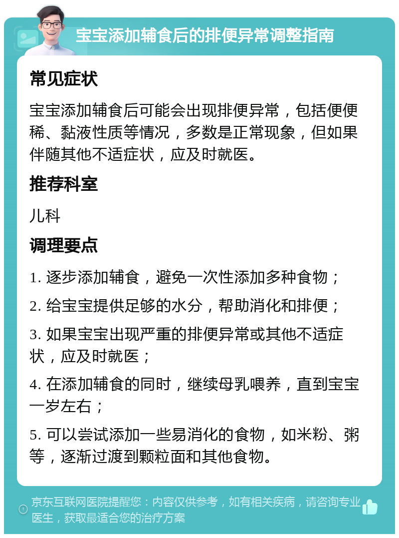 宝宝添加辅食后的排便异常调整指南 常见症状 宝宝添加辅食后可能会出现排便异常，包括便便稀、黏液性质等情况，多数是正常现象，但如果伴随其他不适症状，应及时就医。 推荐科室 儿科 调理要点 1. 逐步添加辅食，避免一次性添加多种食物； 2. 给宝宝提供足够的水分，帮助消化和排便； 3. 如果宝宝出现严重的排便异常或其他不适症状，应及时就医； 4. 在添加辅食的同时，继续母乳喂养，直到宝宝一岁左右； 5. 可以尝试添加一些易消化的食物，如米粉、粥等，逐渐过渡到颗粒面和其他食物。