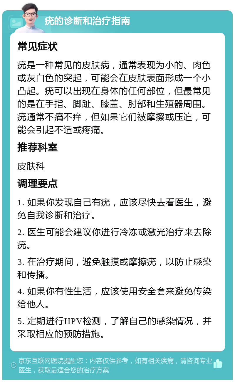 疣的诊断和治疗指南 常见症状 疣是一种常见的皮肤病，通常表现为小的、肉色或灰白色的突起，可能会在皮肤表面形成一个小凸起。疣可以出现在身体的任何部位，但最常见的是在手指、脚趾、膝盖、肘部和生殖器周围。疣通常不痛不痒，但如果它们被摩擦或压迫，可能会引起不适或疼痛。 推荐科室 皮肤科 调理要点 1. 如果你发现自己有疣，应该尽快去看医生，避免自我诊断和治疗。 2. 医生可能会建议你进行冷冻或激光治疗来去除疣。 3. 在治疗期间，避免触摸或摩擦疣，以防止感染和传播。 4. 如果你有性生活，应该使用安全套来避免传染给他人。 5. 定期进行HPV检测，了解自己的感染情况，并采取相应的预防措施。