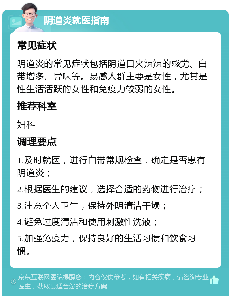 阴道炎就医指南 常见症状 阴道炎的常见症状包括阴道口火辣辣的感觉、白带增多、异味等。易感人群主要是女性，尤其是性生活活跃的女性和免疫力较弱的女性。 推荐科室 妇科 调理要点 1.及时就医，进行白带常规检查，确定是否患有阴道炎； 2.根据医生的建议，选择合适的药物进行治疗； 3.注意个人卫生，保持外阴清洁干燥； 4.避免过度清洁和使用刺激性洗液； 5.加强免疫力，保持良好的生活习惯和饮食习惯。